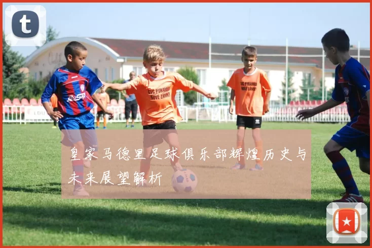 皇家马德里足球俱乐部辉煌历史与未来展望解析