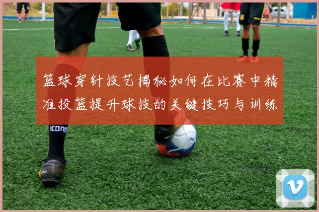 篮球穿针技艺揭秘如何在比赛中精准投篮提升球技的关键技巧与训练方法