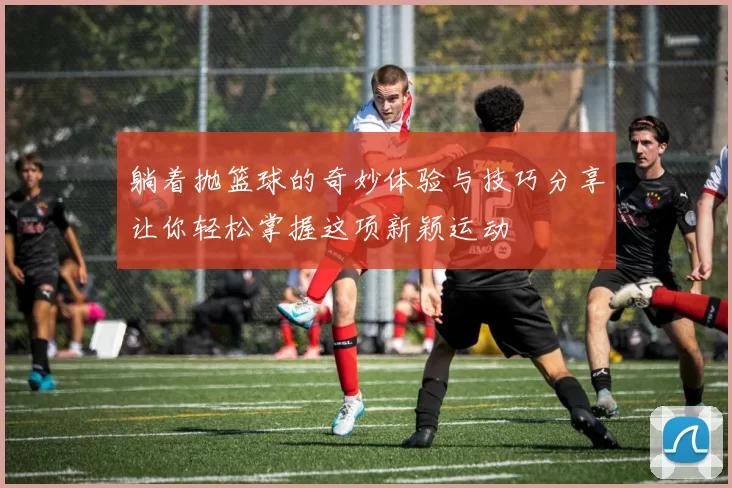 躺着抛篮球的奇妙体验与技巧分享让你轻松掌握这项新颖运动