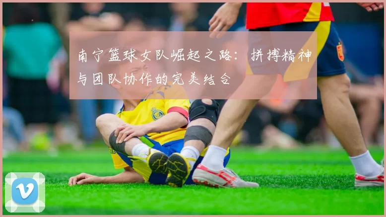 南宁篮球女队崛起之路：拼搏精神与团队协作的完美结合