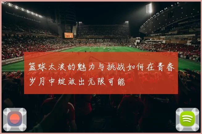篮球太浪的魅力与挑战如何在青春岁月中绽放出无限可能